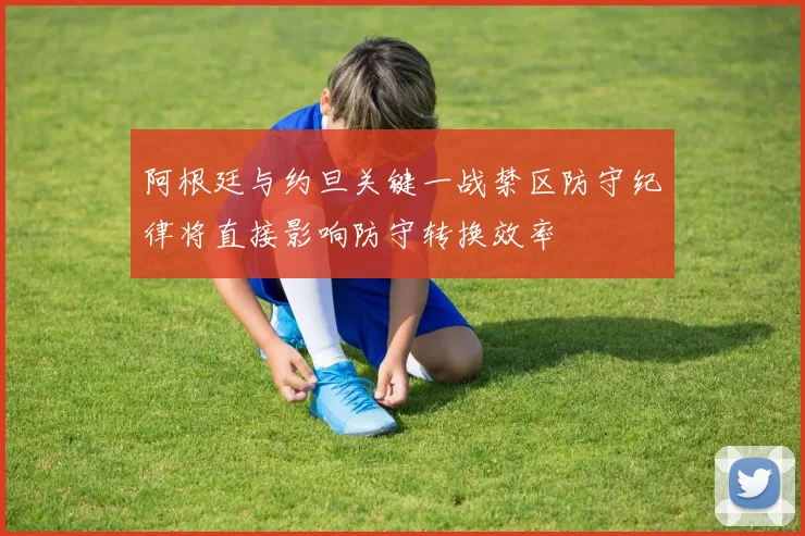 阿根廷与约旦关键一战禁区防守纪律将直接影响防守转换效率