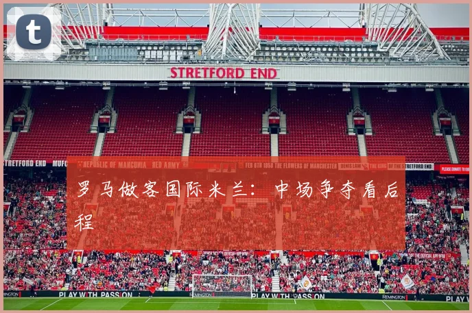 罗马做客国际米兰:中场争夺看后程