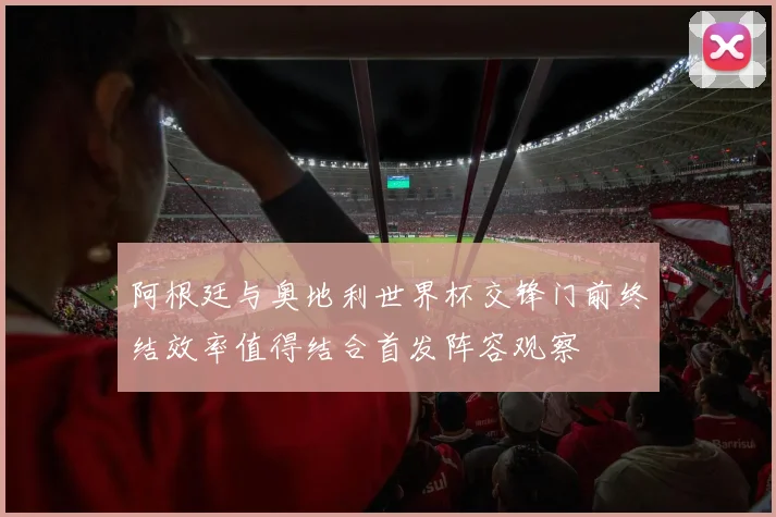 阿根廷与奥地利世界杯交锋门前终结效率值得结合首发阵容观察