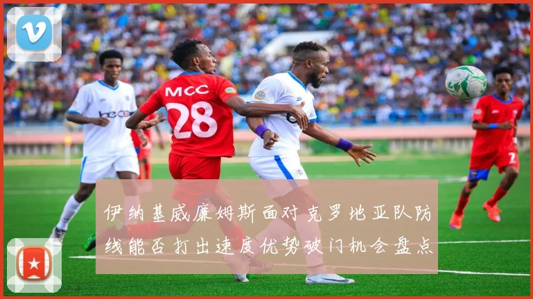 伊纳基威廉姆斯面对克罗地亚队防线能否打出速度优势破门机会盘点
