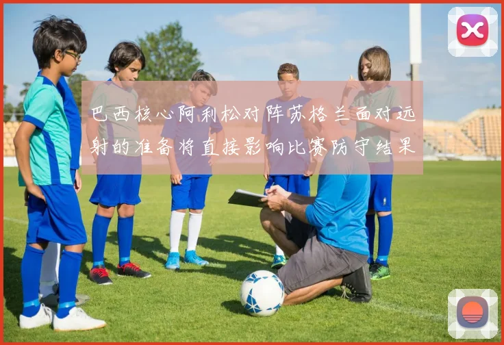 巴西核心阿利松对阵苏格兰面对远射的准备将直接影响比赛防守结果