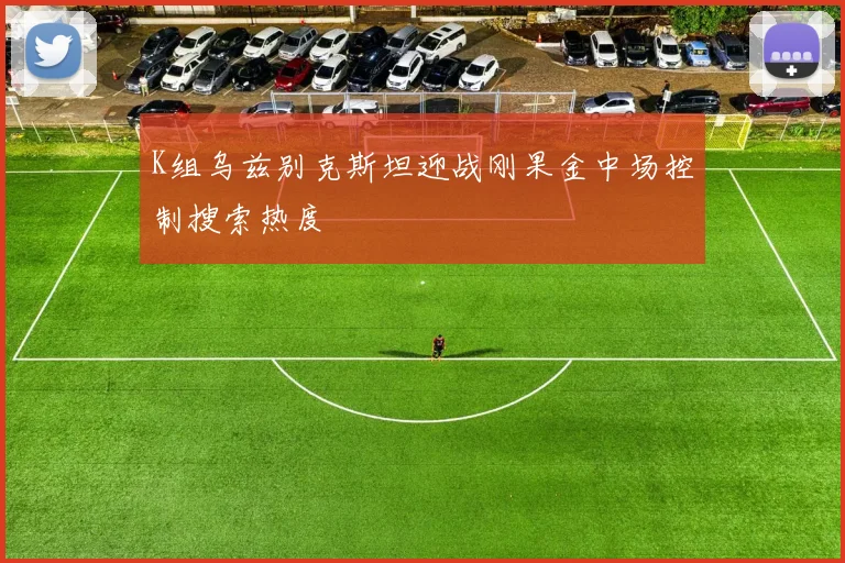 K组乌兹别克斯坦迎战刚果金中场控制搜索热度