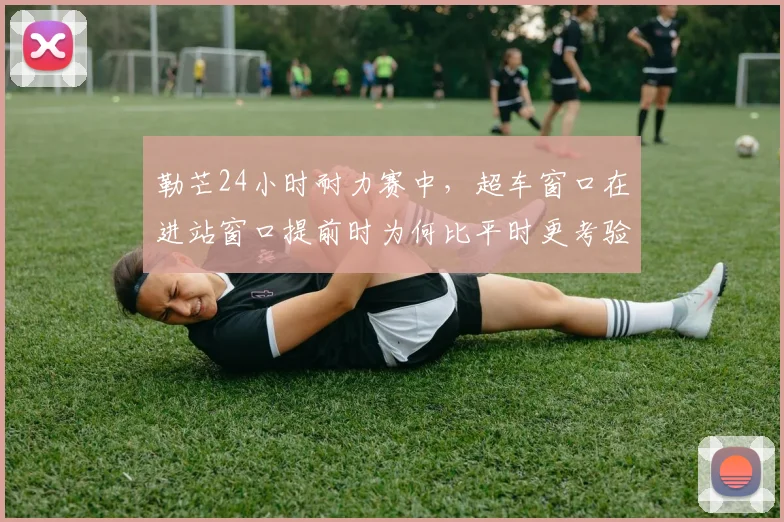 勒芒24小时耐力赛中，超车窗口在进站窗口提前时为何比平时更考验沟通
