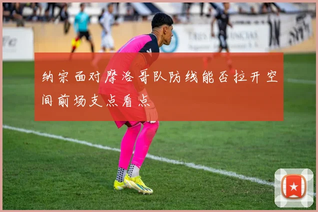 纳宗面对摩洛哥队防线能否拉开空间前场支点看点