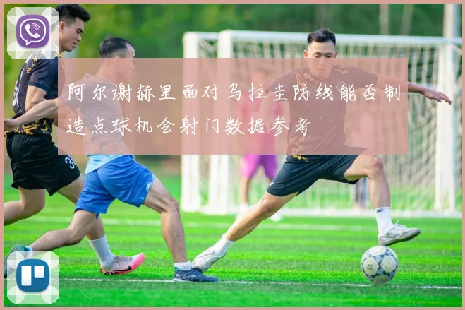 阿尔谢赫里面对乌拉圭防线能否制造点球机会射门数据参考