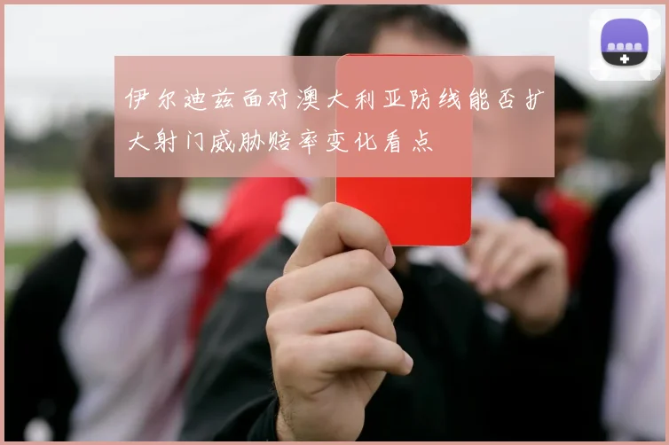 伊尔迪兹面对澳大利亚防线能否扩大射门威胁赔率变化看点