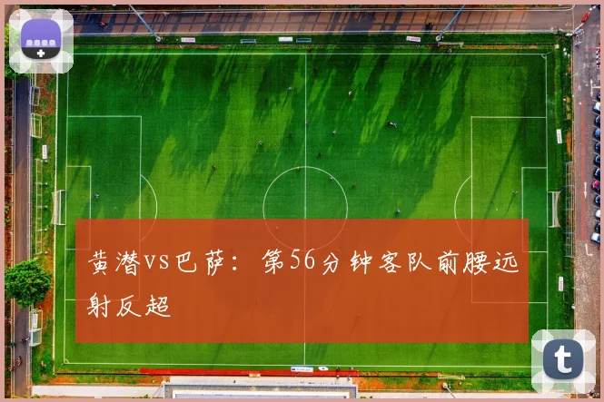黄潜vs巴萨：第56分钟客队前腰远射反超