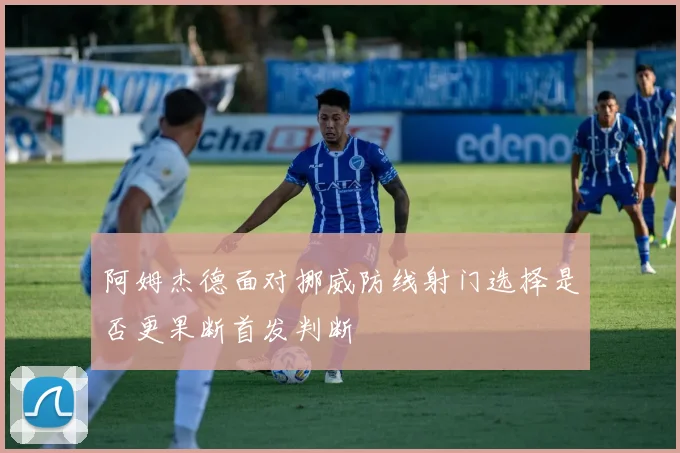 阿姆杰德面对挪威防线射门选择是否更果断首发判断