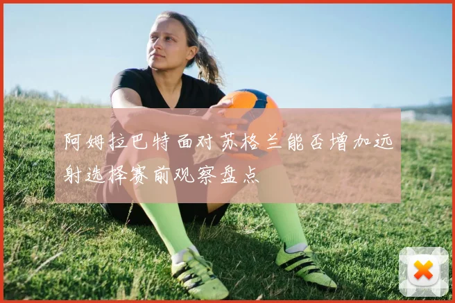 阿姆拉巴特面对苏格兰能否增加远射选择赛前观察盘点