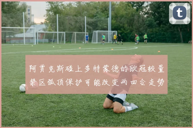 阿贾克斯碰上多特蒙德的欧冠较量禁区弧顶保护可能改变两回合走势