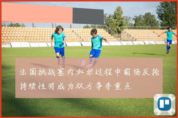 法国挑战塞内加尔过程中前场反抢持续性将成为双方争夺重点