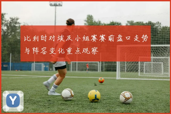 比利时对埃及小组赛赛前盘口走势与阵容变化重点观察