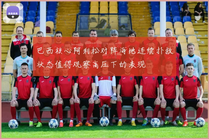 巴西核心阿利松对阵海地连续扑救状态值得观察高压下的表现