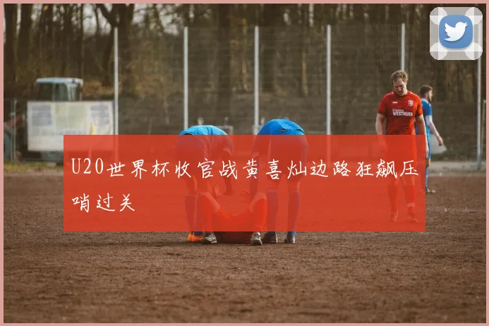 U20世界杯收官战黄喜灿边路狂飙压哨过关