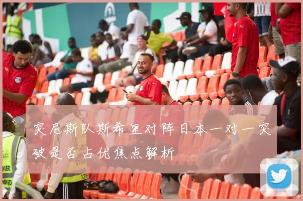 突尼斯队斯希里对阵日本一对一突破是否占优焦点解析
