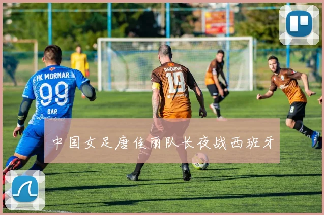 中国女足唐佳丽队长夜战西班牙