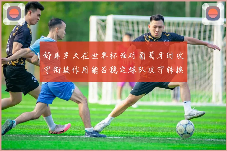 舒库罗夫在世界杯面对葡萄牙时攻守衔接作用能否稳定球队攻守转换