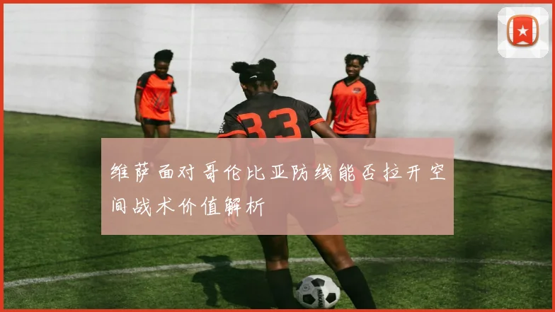 维萨面对哥伦比亚防线能否拉开空间战术价值解析
