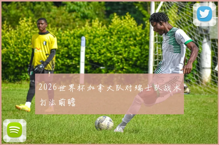 2026世界杯加拿大队对瑞士队战术打法前瞻