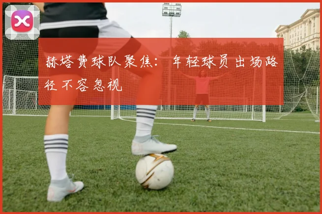 赫塔费球队聚焦：年轻球员出场路径不容忽视