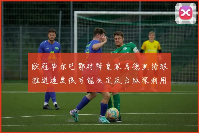 欧冠毕尔巴鄂对阵皇家马德里持球推进速度很可能决定反击纵深利用