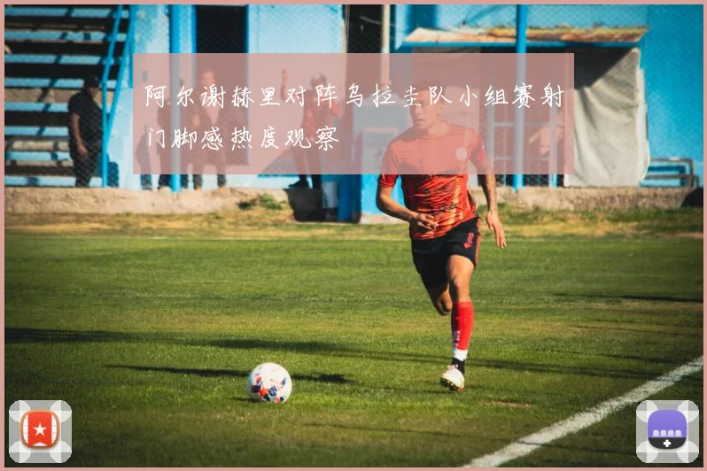 阿尔谢赫里对阵乌拉圭队小组赛射门脚感热度观察
