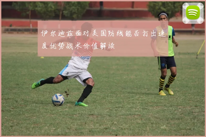 伊尔迪兹面对美国防线能否打出速度优势战术价值解读