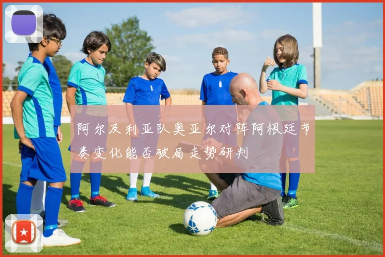 阿尔及利亚队奥亚尔对阵阿根廷节奏变化能否破局走势研判