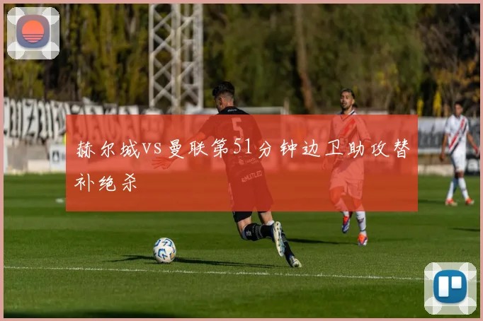 赫尔城vs曼联第51分钟边卫助攻替补绝杀