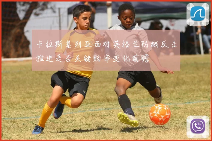 卡拉斯基利亚面对英格兰防线反击推进是否关键赔率变化前瞻