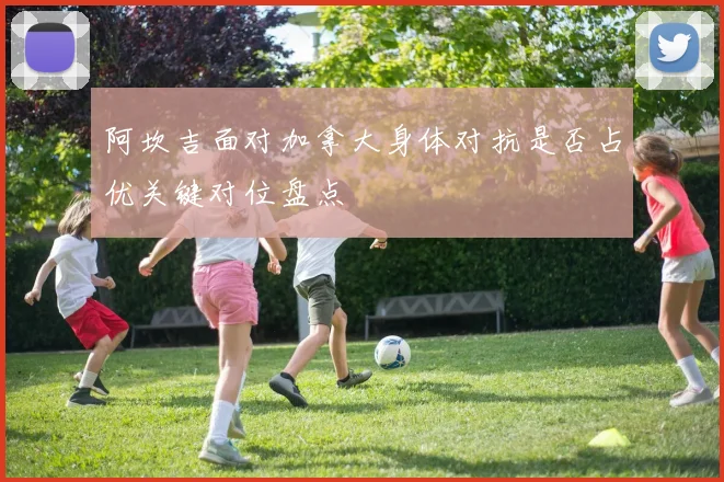 阿坎吉面对加拿大身体对抗是否占优关键对位盘点