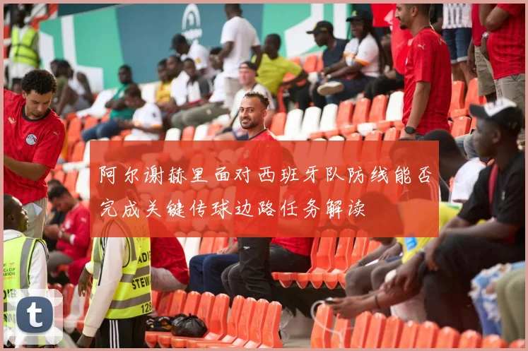 阿尔谢赫里面对西班牙队防线能否完成关键传球边路任务解读