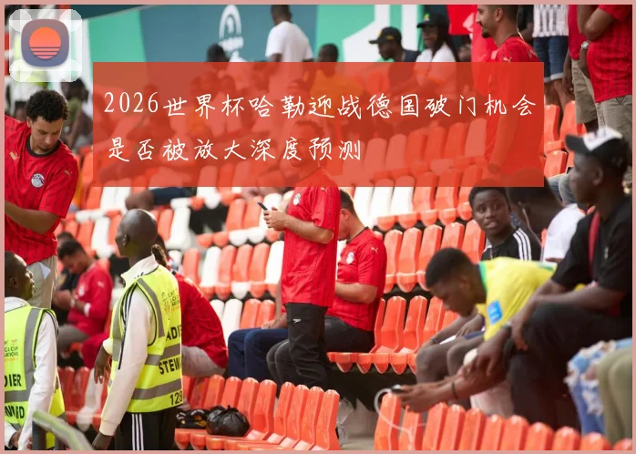 2026世界杯哈勒迎战德国破门机会是否被放大深度预测