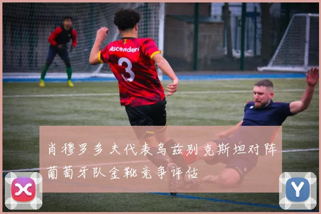 肖穆罗多夫代表乌兹别克斯坦对阵葡萄牙队金靴竞争评估