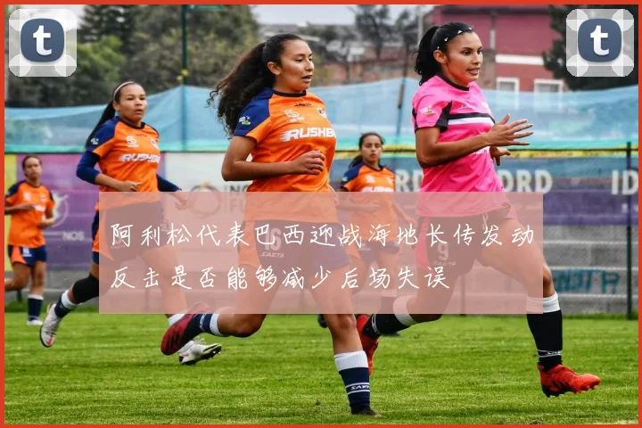 阿利松代表巴西迎战海地长传发动反击是否能够减少后场失误