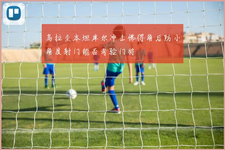 乌拉圭本坦库尔冲击佛得角后防小角度射门能否考验门将