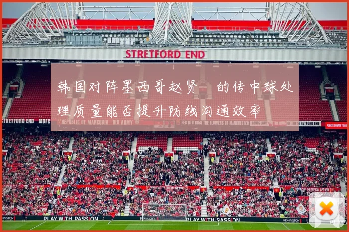 韩国对阵墨西哥赵贤祐的传中球处理质量能否提升防线沟通效率
