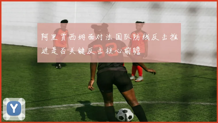 阿里贾西姆面对法国队防线反击推进是否关键反击核心前瞻