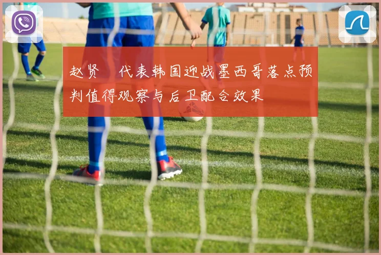 赵贤祐代表韩国迎战墨西哥落点预判值得观察与后卫配合效果