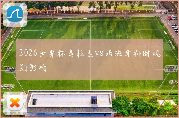 2026世界杯乌拉圭vs西班牙补时规则影响
