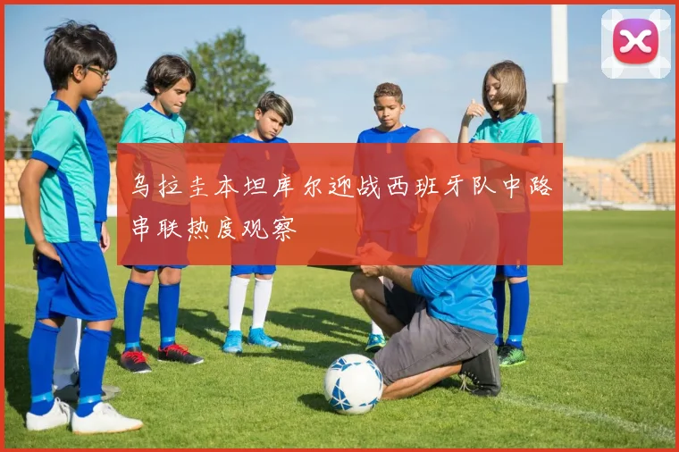 乌拉圭本坦库尔迎战西班牙队中路串联热度观察
