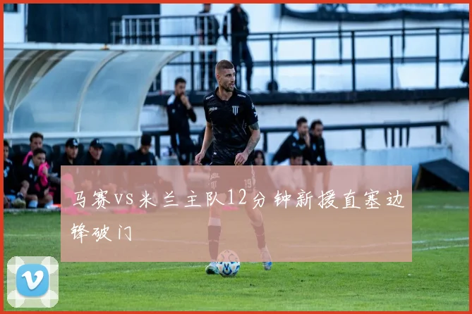 马赛vs米兰主队12分钟新援直塞边锋破门